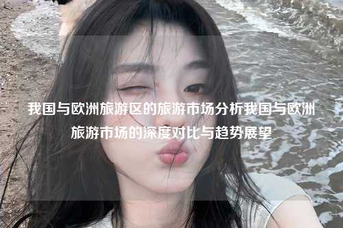我国与欧洲旅游区的旅游市场分析我国与欧洲旅游市场的深度对比与趋势展望
